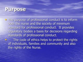 Purpose
• The purpose of professional conduct is to inform
both the nurse and the society of minimum
standard for professional conduct. It provides
regulatory bodies a basis for decisions regarding
standards of professional conduct.
• The code of ethics helps to protect the rights
of individuals, families and community and also
the rights of the Nurse.
 