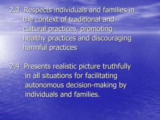 2.3 Respects individuals and families in
the context of traditional and
cultural practices, promoting
healthy practices and discouraging
harmful practices
2.4 Presents realistic picture truthfully
in all situations for facilitating
autonomous decision-making by
individuals and families.
 