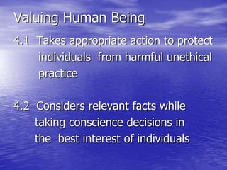 Valuing Human Being
4.1 Takes appropriate action to protect
individuals from harmful unethical
practice
4.2 Considers relevant facts while
taking conscience decisions in
the best interest of individuals
 