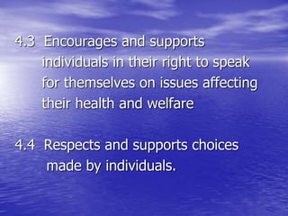 4.3 Encourages and supports
individuals in their right to speak
for themselves on issues affecting
their health and welfare
4.4 Respects and supports choices
made by individuals.
 