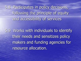 5.8 Participates in policy decisions,
following the principle of equity
and accessibility of services
5.9 Works with individuals to identify
their needs and sensitizes policy
makers and funding agencies for
resource allocation.
 
