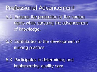 Professional Advancement
6.1 Ensures the protection of the human
rights while pursuing the advancement
of knowledge.
6.2 Contributes to the development of
nursing practice
6.3 Participates in determining and
implementing quality care
 