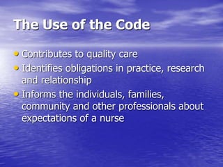 The Use of the Code
• Contributes to quality care
• Identifies obligations in practice, research
and relationship
• Informs the individuals, families,
community and other professionals about
expectations of a nurse
 