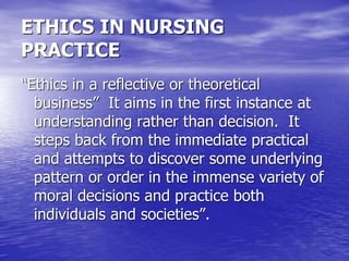ETHICS IN NURSING
PRACTICE
“Ethics in a reflective or theoretical
business” It aims in the first instance at
understanding rather than decision. It
steps back from the immediate practical
and attempts to discover some underlying
pattern or order in the immense variety of
moral decisions and practice both
individuals and societies”.
 
