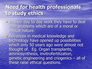 Need for health professionals
to study ethics
• In their day to day work they have to deal
with problems which are of a moral or
ethical nature.
• Advances in medical knowledge and
technology have opened up possibilities
which only 50 years ago were almost not
thought of. Eg. Organ transplants,
aminiosynthesis, invitrofertilization,
genetic engineering and criogenics – all of
these raise ethical questions.
 