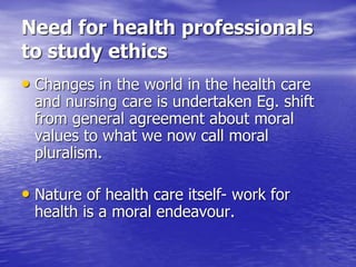 Need for health professionals
to study ethics
• Changes in the world in the health care
and nursing care is undertaken Eg. shift
from general agreement about moral
values to what we now call moral
pluralism.
• Nature of health care itself- work for
health is a moral endeavour.
 