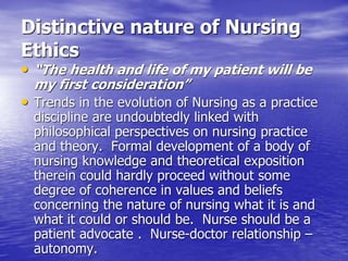 Distinctive nature of Nursing
Ethics
• “The health and life of my patient will be
my first consideration”
• Trends in the evolution of Nursing as a practice
discipline are undoubtedly linked with
philosophical perspectives on nursing practice
and theory. Formal development of a body of
nursing knowledge and theoretical exposition
therein could hardly proceed without some
degree of coherence in values and beliefs
concerning the nature of nursing what it is and
what it could or should be. Nurse should be a
patient advocate . Nurse-doctor relationship –
autonomy.
 