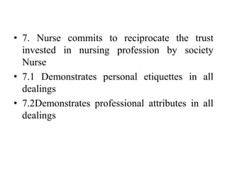 • 7. Nurse commits to reciprocate the trust
invested in nursing profession by society
Nurse
• 7.1 Demonstrates personal etiquettes in all
dealings
• 7.2Demonstrates professional attributes in all
dealings
 