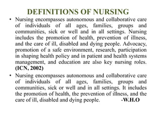 DEFINITIONS OF NURSING
• Nursing encompasses autonomous and collaborative care
of individuals of all ages, families, groups and
communities, sick or well and in all settings. Nursing
includes the promotion of health, prevention of illness,
and the care of ill, disabled and dying people. Advocacy,
promotion of a safe environment, research, participation
in shaping health policy and in patient and health systems
management, and education are also key nursing roles.
(ICN, 2002)
• Nursing encompasses autonomous and collaborative care
of individuals of all ages, families, groups and
communities, sick or well and in all settings. It includes
the promotion of health, the prevention of illness, and the
care of ill, disabled and dying people. -W.H.O
 