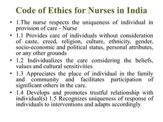 Code of Ethics for Nurses in India
• 1.The nurse respects the uniqueness of individual in
provision of care - Nurse
• 1.1 Provides care of individuals without consideration
of caste, creed, religion, culture, ethnicity, gender,
socio-economic and political status, personal attributes,
or any other grounds
• 1.2 Individualizes the care considering the beliefs,
values and cultural sensitivities
• 1.3 Appreciates the place of individual in the family
and community and facilitates participation of
significant others in the care.
• 1.4 Develops and promotes trustful relationship with
individual(s) 1.5 Recognizes uniqueness of response of
individuals to interventions and adapts accordingly
 