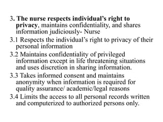 3. The nurse respects individual’s right to
privacy, maintains confidentiality, and shares
information judiciously- Nurse
3.1 Respects the individual’s right to privacy of their
personal information
3.2 Maintains confidentiality of privileged
information except in life threatening situations
and uses discretion in sharing information.
3.3 Takes informed consent and maintains
anonymity when information is required for
quality assurance/ academic/legal reasons
3.4 Limits the access to all personal records written
and computerized to authorized persons only.
 