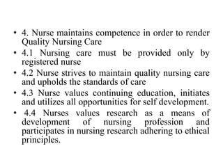 • 4. Nurse maintains competence in order to render
Quality Nursing Care
• 4.1 Nursing care must be provided only by
registered nurse
• 4.2 Nurse strives to maintain quality nursing care
and upholds the standards of care
• 4.3 Nurse values continuing education, initiates
and utilizes all opportunities for self development.
• 4.4 Nurses values research as a means of
development of nursing profession and
participates in nursing research adhering to ethical
principles.
 