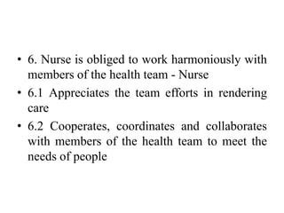 • 6. Nurse is obliged to work harmoniously with
members of the health team - Nurse
• 6.1 Appreciates the team efforts in rendering
care
• 6.2 Cooperates, coordinates and collaborates
with members of the health team to meet the
needs of people
 