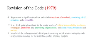 Revision of the Code (1979)
 Represented a significant revision to include 6 sections of standards, consisting of 82
principles and a preamble.
 It set forth principles related to the social workers’ ethical responsibility to clients,
colleagues, employers and employing organisations, the social work profession and
society.
 Introduced the enforcement of ethical practices among social workers using the code
as a basis and standard for the everyday conduct of social workers.
 