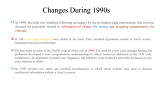 Changes During 1990s
 In 1990, the code was modified following an inquiry by the us federal trade commission. this revision
focused on principles related to solicitation of clients, fee setting and accepting compensation for
referrals.
 In 1993, five new principles were added to the code. They included regulations related to social worker
impairment and dual relationships.
 The last major revision of the NASW code of ethics was in 1996. The need for a new code emerged because the
profession developed a more comprehensive understanding of ethical issues not addressed in the 1979 code.
Furthermore, developments in health care, litigations, and publicity in the media all forced the profession to pay
more attention to ethics.
 the 1999 revision was minor and clarified circumstances in which social workers may need to disclose
confidential information without a client’s consent.
 