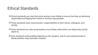 Ethical Standards
 Ethical standards are rules that social workers must follow to ensure that they are behaving
responsibly and helping their clients in the best way possible.
 These standards cover social workers' responsibilities to their clients, colleagues, and
society.
 Some standards are rules social workers must follow, while others are ideals they should
aspire to.
 Each standard's enforceability depends on the situation, and it's up to professionals to
decide whether they have been violated.
 