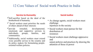 12 Core Values of Social work Practice in India
Service to Humanity
Self-sacrifice based on the ideal of the
brotherhood of humanity.
 Social workers must prioritise the needs
of others ahead of their interests
provide remedial, developmental,
emotional, and supportive services to
individuals, groups, families, and
communities.
Additionally, social workers must extend
every possible service to the country and
its policy makers for formulating people-
oriented welfare policies.
Social Justice
• As change agents, social workers must
challenge
injustices in the society
• Social workers must pursue for fair
distribution of
resources
• Social workers must challenge oppressive
and
unjust policies and practices by drawing the
attention of those in power
 