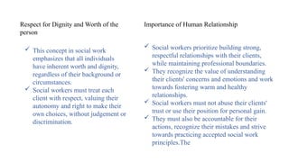  This concept in social work
emphasizes that all individuals
have inherent worth and dignity,
regardless of their background or
circumstances.
 Social workers must treat each
client with respect, valuing their
autonomy and right to make their
own choices, without judgement or
discrimination.
Respect for Dignity and Worth of the
person
Importance of Human Relationship
 Social workers prioritize building strong,
respectful relationships with their clients,
while maintaining professional boundaries.
 They recognize the value of understanding
their clients' concerns and emotions and work
towards fostering warm and healthy
relationships.
 Social workers must not abuse their clients'
trust or use their position for personal gain.
 They must also be accountable for their
actions, recognize their mistakes and strive
towards practicing accepted social work
principles.The
 