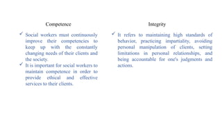  Social workers must continuously
improve their competencies to
keep up with the constantly
changing needs of their clients and
the society.
 It is important for social workers to
maintain competence in order to
provide ethical and effective
services to their clients.
Competence Integrity
 It refers to maintaining high standards of
behavior, practicing impartiality, avoiding
personal manipulation of clients, setting
limitations in personal relationships, and
being accountable for one's judgments and
actions.
 