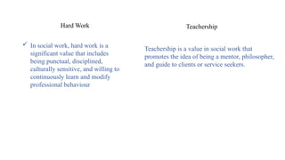  In social work, hard work is a
significant value that includes
being punctual, disciplined,
culturally sensitive, and willing to
continuously learn and modify
professional behaviour
Hard Work Teachership
Teachership is a value in social work that
promotes the idea of being a mentor, philosopher,
and guide to clients or service seekers.
 
