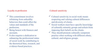  This commitment involves
refraining from unhealthy
behaviors that could affect the
values and standards of the
profession,
 Being honest with finances and
accounts.
 It also requires a dedication to
enhancing the professional status
of social work by contributing to
the theoretical base, research, and
evidence-based practices.
Loyalty to profession Cultural sensitivity
 Cultural sensitivity in social work means
respecting and valuing cultural differences
and diversity of clients.
 Social workers must have specific knowledge
of culturally minority groups and refrain from
imposing their beliefs on the clients.
 They should promote culturally competent
practice when working with different ethnic,
cultural, and religious groups.
 