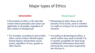 Major types of Ethics
Universalism
Universalism in ethics is the idea that
certain ethical principles and values are
applicable to all people, regardless of
their culture or background.
• For example, according to universalist
ethics social workers should respect
human dignity and promote social
justice regardless of race, gender or
other factors.
Deontological
• Deontological ethics focus on the
morality of an action, such as whether
it is right or wrong to lie in a particular
situation.
• According to deontological ethics, a
social worker may need to decide if it
is morally acceptable for them keep
confidential information about their
client private even when required by
law disclose it.
 