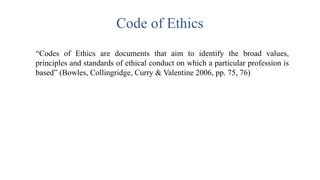 Code of Ethics
“Codes of Ethics are documents that aim to identify the broad values,
principles and standards of ethical conduct on which a particular profession is
based” (Bowles, Collingridge, Curry & Valentine 2006, pp. 75, 76)
 