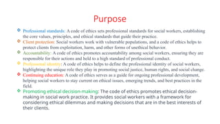 Purpose
 Professional standards: A code of ethics sets professional standards for social workers, establishing
the core values, principles, and ethical standards that guide their practice.
 Client protection: Social workers work with vulnerable populations, and a code of ethics helps to
protect clients from exploitation, harm, and other forms of unethical behavior.
 Accountability: A code of ethics promotes accountability among social workers, ensuring they are
responsible for their actions and held to a high standard of professional conduct.
 Professional identity: A code of ethics helps to define the professional identity of social workers,
highlighting the unique role they play in promoting social justice, human rights, and social change.
 Continuing education: A code of ethics serves as a guide for ongoing professional development,
helping social workers to stay current on ethical issues, emerging trends, and best practices in the
field.
 Promoting ethical decision-making: The code of ethics promotes ethical decision-
making in social work practice. It provides social workers with a framework for
considering ethical dilemmas and making decisions that are in the best interests of
their clients.
 