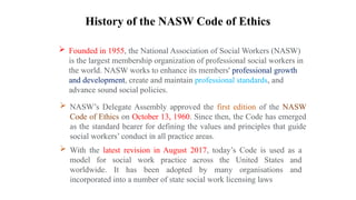 History of the NASW Code of Ethics
 NASW’s Delegate Assembly approved the first edition of the NASW
Code of Ethics on October 13, 1960. Since then, the Code has emerged
as the standard bearer for defining the values and principles that guide
social workers’ conduct in all practice areas.
 With the latest revision in August 2017, today’s Code is used as a
model for social work practice across the United States and
worldwide. It has been adopted by many organisations and
incorporated into a number of state social work licensing laws
 Founded in 1955, the National Association of Social Workers (NASW)
is the largest membership organization of professional social workers in
the world. NASW works to enhance its members' professional growth
and development, create and maintain professional standards, and
advance sound social policies.
 