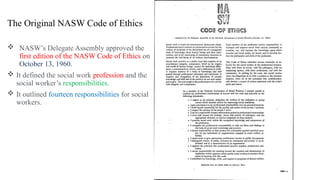The Original NASW Code of Ethics
 NASW’s Delegate Assembly approved the
first edition of the NASW Code of Ethics on
October 13, 1960.
 It defined the social work profession and the
social worker’s responsibilities.
 It outlined fourteen responsibilities for social
workers.
 