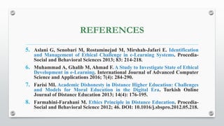 REFERENCES
5. Aslani G, Senobari M, Rostaminejad M, Mirshah-Jafari E. Identification
and Management of Ethical Challenge in e-Learning Systems. Procedia-
Social and Behavioral Sciences 2013; 83: 214-218.
6. Muhammad A, Ghalib M, Ahmad F. A Study to Investigate State of Ethical
Development in e-Learning. International Journal of Advanced Computer
Science and Applications 2016; 7(4): 284-290.
7. Farisi MI. Academic Dishonesty in Distance Higher Education: Challenges
and Models for Moral Education in the Digital Era. Turkish Online
Journal of Distance Education 2013; 14(4): 176-195.
8. Farmahini-Farahani M. Ethics Principle in Distance Education. Procedia-
Social and Behavioral Science 2012; 46. DOI: 10.1016/j.sbspro.2012.05.218.
 