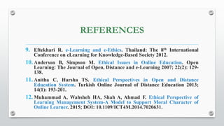 REFERENCES
9. Eftekhari R. e-Learning and e-Ethics. Thailand: The 8th International
Conference on eLearning for Knowledge-Based Society 2012.
10. Anderson B, Simpson M. Ethical Issues in Online Education. Open
Learning: The Journal of Open, Distance and e-Learning 2007; 22(2): 129-
138.
11. Anitha C, Harsha TS. Ethical Perspectives in Open and Distance
Education System. Turkish Online Journal of Distance Education 2013;
14(1): 193-201.
12. Muhammad A, Wahsheh HA, Shah A, Ahmad F. Ethical Perspective of
Learning Management System-A Model to Support Moral Character of
Online Learner. 2015; DOI: 10.1109/ICT4M.2014.7020631.
 