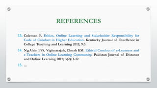 REFERENCES
13. Coleman P. Ethics, Online Learning and Stakeholder Responsibility for
Code of Conduct in Higher Education. Kentucky Journal of Excellence in
College Teaching and Learning 2012; 9:3.
14. Ng.Alvin FSS, Vighnarajah, Chuah KM. Ethical Conduct of e-Learners and
e-Teachers in Online Learning Community. Pakistan Journal of Distance
and Online Learning 2017; 3(2): 1-12.
15. …
 