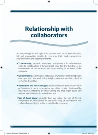 Atlantic recognizes the right of its collaborators to fair remuneration,
fair and appropriate benefits in return for their work, competence,
responsibilities and accomplishments.
• Transparency: Atlantic considers transparency in relationships
with its collaborators a fundamental issue for the building of an
environment of mutual trust and responsibility at all levels of the
company;
• Discrimination:Atlantic does not accept any form of discrimination on
race, age, sex, color, nationality, religion, sexual orientation, physical
or mental disability;
• Harassment and moral damages: Atlantic does not tolerate any form
of harassment, moral or sexual, or any other conduct that could be
described as offensive or embarrassing and that might cause any
form of moral damage to any collaborator;
• Use of illegal labour: Atlantic does not allow the use of forced,
compulsory or child labour or any other way of exploitation that
violates human dignity inside or outside the company;
Relationship with
collaborators
10
Code_of_Ethics_and_Conduct.indd 10 10/13/16 2:38 PM
 