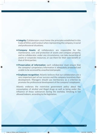 • Integrity: Collaborators must honor the principles established in this
Code of Ethics and Conduct when representing the company, in social
and professional situations;
• Company Assets: all collaborators are responsible for the
maintenance, care and protection of assets and company property,
and no collaborator, under any circumstance, can take ownership of
assets or corporate resources, or use them for their own benefit or
that of third parties;
• Preservation of information: each collaborator must ensure that
the company’s proprietary information is adequately protected and
unable to be accessed by unauthorized people;
• Employee recognition: Atlantic believes that our collaborators are a
very important part of our success and the company incentives their
development. Managers should use meritocracy as a criterion to
promote the professional development of the company’s employees.
Atlantic endorses the restrictive government policy about the
consumption of alcohol and illegal drugs as well as being under the
influence of those substances during the workday. Smoking is not
allowed indoors, according to the legislation.
11
Code_of_Ethics_and_Conduct.indd 11 10/13/16 2:38 PM
 