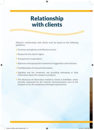 12
Atlantic’s relationships with clients must be based on the following
guidelines:
• Courtesy, promptness and effective service;
• Respect for the client’s rights;
• Transparency in operations;
• Openness and appropriate treatment of suggestions and criticisms;
• Confidentiality of received information;
• Dignified and fair treatment, not providing misleading or false
information about the company’s products;
• The disclosure of information related to clients is forbidden, unless
formally authorized by the Internal Communications area of the
company or for the compliance with legal requirements.
Relationship
with clients
Code_of_Ethics_and_Conduct.indd 12 10/13/16 2:38 PM
 