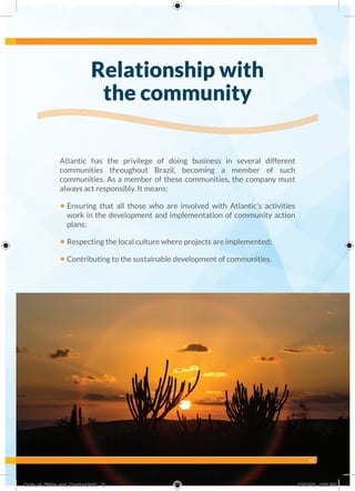 13
Atlantic has the privilege of doing business in several different
communities throughout Brazil, becoming a member of such
communities. As a member of these communities, the company must
always act responsibly. It means:
• Ensuring that all those who are involved with Atlantic’s activities
work in the development and implementation of community action
plans;
• Respecting the local culture where projects are implemented;
• Contributing to the sustainable development of communities.
Relationship with
the community
Code_of_Ethics_and_Conduct.indd 13 10/13/16 2:38 PM
 