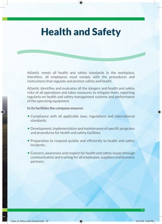 19
Atlantic meets all health and safety standards in the workplace,
therefore, all employees must comply with the procedures and
instructions that regulate and protect safety and health.
Atlantic identifies and evaluates all the dangers and health and safety
risks of all operations and takes measures to mitigate them, reporting
regularly on health and safety management systems and performance
of the operating equipment.
In its facilities the company ensures:
• Compliance with all applicable laws, regulations and international
standards;
• Development, implementation and maintenance of specific programs
and procedures for health and safety facilities;
• Preparation to respond quickly and efficiently to health and safety
incidents;
• Concern, awareness and respect for health and safety issues through
communication and training for all employees, suppliers and business
partners.
Health and Safety
Code_of_Ethics_and_Conduct.indd 19 10/13/16 2:39 PM
 