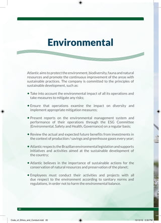 Atlanticaimstoprotecttheenvironment,biodiversity,faunaandnatural
resources and promote the continuous improvement of the areas with
sustainable practices. The company is committed to the principles of
sustainable development, such as:
• Take into account the environmental impact of all its operations and
take measures to mitigate any risks;
• Ensure that operations examine the impact on diversity and
implement appropriate mitigation measures;
• Present reports on the environmental management system and
performance of their operations through the ESG Committee
(Environmental, Safety and Health, Governance) on a regular basis;
• Review the actual and expected future benefits from investments in
the context of production / savings and greenhouse gases every year;
• AtlanticrespectstheBrazilianenvironmentallegislationandsupports
initiatives and activities aimed at the sustainable development of
the country;
• Atlantic believes in the importance of sustainable actions for the
conservation of natural resources and preservation of the planet;
• Employees must conduct their activities and projects with all
due respect to the environment according to sanitary norms and
regulations, in order not to harm the environmental balance.
Environmental
20
Code_of_Ethics_and_Conduct.indd 20 10/13/16 2:39 PM
 