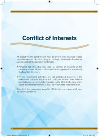22
Conflict of Interests
All executives and collaborators must be loyal in their activities related
tothebusinessanddecisiontakingaccordingtotheirlevelsofauthority,
aiming solely at the company’s interests.
• Personal activities that may lead to conflict of interests of the
company are not allowed unless specifically approved in advance by
the Board of Directors;
• Private investment activities are not prohibited, however, if the
investment presents any potential conflict of interest with Atlantic
and its businesses, it must be reported to the CEO. In the case of any
Board of Directors member, it must be reported to the Board itself.
Situations that may create a conflict of interest, real or potential, must
be discouraged by all.
Code_of_Ethics_and_Conduct.indd 22 10/13/16 2:39 PM
 