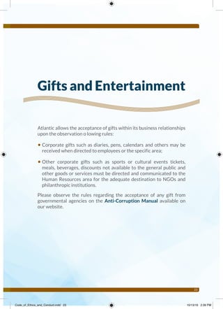 23
Atlantic allows the acceptance of gifts within its business relationships
upon the observation o lowing rules:
• Corporate gifts such as diaries, pens, calendars and others may be
received when directed to employees or the specific area;
• Other corporate gifts such as sports or cultural events tickets,
meals, beverages, discounts not available to the general public and
other goods or services must be directed and communicated to the
Human Resources area for the adequate destination to NGOs and
philanthropic institutions.
Please observe the rules regarding the acceptance of any gift from
governmental agencies on the Anti-Corruption Manual available on
our website.
Gifts and Entertainment
Code_of_Ethics_and_Conduct.indd 23 10/13/16 2:39 PM
 