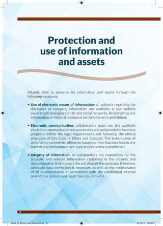24
Protection and
use of information
and assets
Atlantic aims to preserve its information and assets through the
following measures:
• Use of electronic means of information: all subjects regarding the
disclosure of company information are available at our website
www.atlanticenergias.com.br and social networks. Broadcasting any
information or internal document on the Internet is prohibited;
• Electronic communication: collaborators must use the available
electroniccommunicationresourcesonlyandexclusivelyforbusiness
purposes within the legal requirements and following the ethical
principles of this Code of Ethics and Conduct. The transmission of
defamatory comments, offensive images or files that may lead to any
form of discrimination or any type of cybercrime is prohibited;
• Integrity of information: all collaborators are responsible for the
accurate and reliable information contained in the records and
documentation that support the activities of the company, therefore,
adequate data correction is necessary as well as the maintenance
of all documentation in accordance with the established internal
procedures policies and legal / tax requirements.
Code_of_Ethics_and_Conduct.indd 24 10/13/16 2:39 PM
 