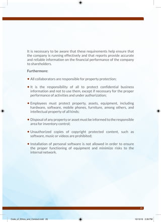 25
It is necessary to be aware that these requirements help ensure that
the company is running effectively and that reports provide accurate
and reliable information on the financial performance of the company
to shareholders.
Furthermore:
• All collaborators are responsible for property protection;
• It is the responsibility of all to protect confidential business
information and not to use them, except if necessary for the proper
performance of activities and under authorization;
• Employees must protect property, assets, equipment, including
hardware, software, mobile phones, furniture, among others, and
intellectual property of all kinds;
• Disposal of any property or asset must be informed to the responsible
area for inventory control;
• Unauthorized copies of copyright protected content, such as
software, music or videos are prohibited;
• Installation of personal software is not allowed in order to ensure
the proper functioning of equipment and minimize risks to the
internal network.
Code_of_Ethics_and_Conduct.indd 25 10/13/16 2:39 PM
 