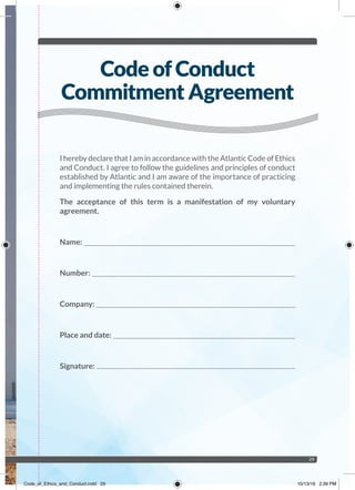 29
I hereby declare that I am in accordance with the Atlantic Code of Ethics
and Conduct. I agree to follow the guidelines and principles of conduct
established by Atlantic and I am aware of the importance of practicing
and implementing the rules contained therein.
The acceptance of this term is a manifestation of my voluntary
agreement.
Name:
Number:
Company:
Place and date:
Signature:
Code of Conduct
Commitment Agreement
Code_of_Ethics_and_Conduct.indd 29 10/13/16 2:39 PM
 