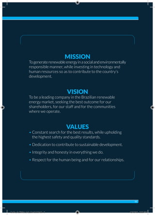 MISSION
Togeneraterenewableenergyinasocialandenvironmentally
responsible manner, while investing in technology and
human resources so as to contribute to the country’s
development.
VISION
To be a leading company in the Brazilian renewable
energy market, seeking the best outcome for our
shareholders, for our staff and for the communities
where we operate.
VALUES
• Constant search for the best results, while upholding
the highest safety and quality standards.
• Dedication to contribute to sustainable development.
• Integrity and honesty in everything we do.
• Respect for the human being and for our relationships.
05
Code_of_Ethics_and_Conduct.indd 5 10/13/16 2:38 PM
 