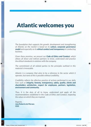 The foundation that supports the growth, development and strengthening
of Atlantic on the market is based on its culture, corporate governance
model and especially on its ethical conduct and transparency in conducting
business.
Given these premises, we present our Code of Ethics and Conduct, which
allows all direct and indirect partners to know, understand and practice
the ethical standards in relations with the company.
The commitment of all related parties to the principles outlined in this
material is irrevocable.
Atlantic is a company that aims to be a reference in the sector which it
operates, but none of this is possible without credibility.
Credibility reflects the effective practice of actions performed in our daily
lives such as integrity, honesty, transparency, safety, quality, clients and
shareholders satisfaction, respect for employees, partners, legislation,
environment and community.
Thus, it is the duty of all to know, understand and apply all the
recommendations established in this Code of Ethics and Conduct, respecting
the values on which they are inspired.
Regards,
Jose Roberto de Moraes
CEO
Atlantic welcomes you
07
Code_of_Ethics_and_Conduct.indd 7 10/13/16 2:38 PM
 