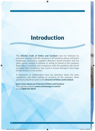 The Atlantic Code of Ethics and Conduct must be followed by
everyone involved with the company in all functions, places and levels:
employees, contractors, suppliers, directors, board members and any
other person related to Atlantic or acting on behalf of the company.
Regardless of position, non-compliance with this guideline will not be
accepted. Non-compliance may result in serious damage to the image
of the company in the market.
If employees or collaborators have any questions about the code,
compliance and other policies or practices of the company, these
questions should be taken to the Channel of Ethics and Conduct.
Learn more about our Channel of Ethics and Conduct
Through the website www.contatoseguro.com.br
or call 0800 601 8659
Introduction
08
Code_of_Ethics_and_Conduct.indd 8 10/13/16 2:38 PM
 