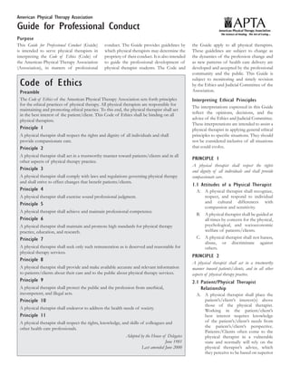 American Physical Therapy Association

Guide for Professional Conduct
Purpose
This Guide for Professional Conduct (Guide)      conduct. The Guide provides guidelines by         the Guide apply to all physical therapists.
is intended to serve physical therapists in      which physical therapists may determine the       These guidelines are subject to change as
interpreting the Code of Ethics (Code) of        propriety of their conduct. It is also intended   the dynamics of the profession change and
the American Physical Therapy Association        to guide the professional development of          as new patterns of health care delivery are
(Association), in matters of professional        physical therapist students. The Code and         developed and accepted by the professional
                                                                                                   community and the public. This Guide is
                                                                                                   subject to monitoring and timely revision
 Code of Ethics                                                                                    by the Ethics and Judicial Committee of the
 Preamble                                                                                          Association.
 The Code of Ethics of the American Physical Therapy Association sets forth principles             Interpreting Ethical Principles
 for the ethical practices of physical therapy. All physical therapists are responsible for
                                                                                                   The interpretations expressed in this Guide
 maintaining and promoting ethical practice. To this end, the physical therapist shall act
 in the best interest of the patient/client. This Code of Ethics shall be binding on all           reflect the opinions, decisions, and the
 physical therapists.                                                                              advice of the Ethics and Judicial Committee.
                                                                                                   These interpretations are intended to assist a
 Principle 1                                                                                       physical therapist in applying general ethical
 A physical therapist shall respect the rights and dignity of all individuals and shall            principles to specific situations. They should
 provide compassionate care.                                                                       not be considered inclusive of all situations
 Principle 2                                                                                       that could evolve.
 A physical therapist shall act in a trustworthy manner toward patients/clients and in all
                                                                                                   PRINCIPLE 1
 other aspects of physical therapy practice.
                                                                                                   A physical therapist shall respect the rights
 Principle 3                                                                                       and dignity of all individuals and shall provide
 A physical therapist shall comply with laws and regulations governing physical therapy            compassionate care.
 and shall strive to effect changes that benefit patients/clients.
                                                                                                   1.1 Attitudes of a Physical Therapist
 Principle 4                                                                                         A.	 A physical therapist shall recognize,
 A physical therapist shall exercise sound professional judgment.                                        respect, and respond to individual
 Principle 5                                                                                             and cultural differences with
                                                                                                         compassion and sensitivity.
 A physical therapist shall achieve and maintain professional competence.
                                                                                                     B.	 A physical therapist shall be guided at
 Principle 6                                                                                             all times by concern for the physical,
 A physical therapist shall maintain and promote high standards for physical therapy                     psychological, and socioeconomic
 practice, education, and research.                                                                      welfare of patients/clients.
 Principle 7                                                                                         C.	 A physical therapist shall not harass,
                                                                                                         abuse, or discriminate against
 A physical therapist shall seek only such remuneration as is deserved and reasonable for                others.
 physical therapy services.
                                                                                                   PRINCIPLE 2
 Principle 8
                                                                                                   A physical therapist shall act in a trustworthy
 A physical therapist shall provide and make available accurate and relevant information           manner toward patients/clients, and in all other
 to patients/clients about their care and to the public about physical therapy services.           aspects of physical therapy practice.
 Principle 9                                                                                       2.1	Patient/Physical Therapist
 A physical therapist shall protect the public and the profession from unethical,                      Relationship
 incompetent, and illegal acts.                                                                      A.	 A physical therapist shall place the
 Principle 10                                                                                            patient’s/client’s interest(s) above
                                                                                                         those of the physical therapist.
 A physical therapist shall endeavor to address the health needs of society.
                                                                                                         Working in the patient/client’s
 Principle 11                                                                                            best interest requires knowledge
 A physical therapist shall respect the rights, knowledge, and skills of colleagues and                  of the patient’s/client’s needs from
 other health care professionals.                                                                        the patient’s/client’s perspective.
                                                                                                         Patients/Clients often come to the
                                                              Adopted by the House of Delegates          physical therapist in a vulnerable
                                                                                     June 1981           state and normally will rely on the
                                                                       Last amended June 2000            physical therapist’s advice, which
                                                                                                         they perceive to be based on superior
 