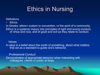 Ethics in Nursing
Definitions
• Ethics
In Greeks :ethos= custom or convention, or the spirit of a community.
Ethics is a systemic inquiry into principles of right and wrong conduct,
of virtue and vice, and of good and evil as they relate to conduct.
Values
A value is a belief about the worth of something, about what matters,
that act as a standard to guide one’s behavior.
Professional Conduct
Demonstration of appropriate behavior when interacting with
colleagues ,clients or public at large.
 