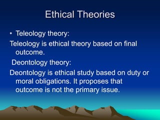 Ethical Theories
• Teleology theory:
Teleology is ethical theory based on final
outcome.
Deontology theory:
Deontology is ethical study based on duty or
moral obligations. It proposes that
outcome is not the primary issue.
 
